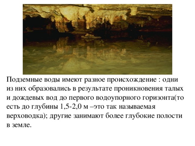 Подземные воды имеют разное происхождение : одни из них образовались в результате проникновения талых и дождевых вод до первого водоупорного горизонта(то есть до глубины 1,5-2,0 м –это так называемая верховодка); другие занимают более глубокие полости в земле. 