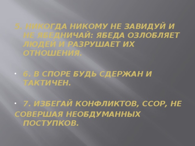 5. НИКОГДА НИКОМУ НЕ ЗАВИДУЙ И НЕ ЯБЕДНИЧАЙ: ЯБЕДА ОЗЛОБЛЯЕТ ЛЮДЕЙ И РАЗРУШАЕТ ИХ ОТНОШЕНИЯ.  6. В СПОРЕ БУДЬ СДЕРЖАН И ТАКТИЧЕН.  7. ИЗБЕГАЙ КОНФЛИКТОВ, ССОР, НЕ СОВЕРШАЯ НЕОБДУМАННЫХ ПОСТУПКОВ.
