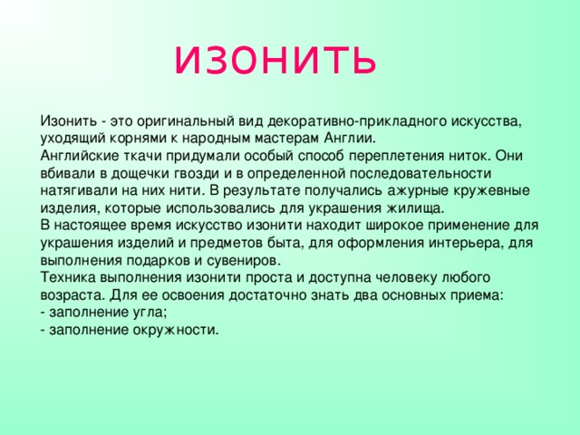 изонить Изонить - это оригинальный вид декоративно-прикладного искусства, уходящий корнями к народным мастерам Англии.  Английские ткачи придумали особый способ переплетения ниток. Они вбивали в дощечки гвозди и в определенной последовательности натягивали на них нити. В результате получались ажурные кружевные изделия, которые использовались для украшения жилища.  В настоящее время искусство изонити находит широкое применение для украшения изделий и предметов быта, для оформления интерьера, для выполнения подарков и сувениров.  Техника выполнения изонити проста и доступна человеку любого возраста. Для ее освоения достаточно знать два основных приема:  - заполнение угла;  - заполнение окружности.    