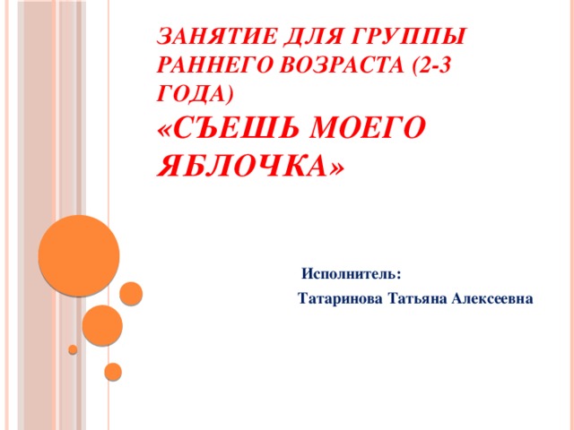 Занятие для группы раннего возраста (2-3 года)  «Съешь моего яблочка»  Исполнитель:  Татаринова Татьяна Алексеевна 