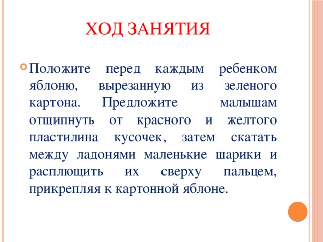 Ход занятия Положите перед каждым ребенком яблоню, вырезанную из зеленого картона. Предложите малышам отщипнуть от красного и желтого пластилина кусочек, затем скатать между ладонями маленькие шарики и расплющить их сверху пальцем, прикрепляя к картонной яблоне. 