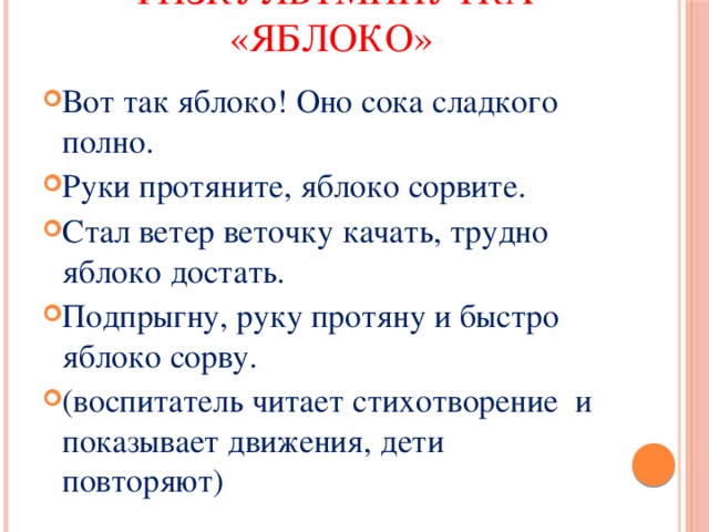    Физкультминутка «Яблоко»   Вот так яблоко! Оно сока сладкого полно. Руки протяните, яблоко сорвите. Стал ветер веточку качать, трудно яблоко достать. Подпрыгну, руку протяну и быстро яблоко сорву. (воспитатель читает стихотворение и показывает движения, дети повторяют) 