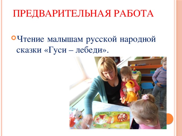 Предварительная работа Чтение малышам русской народной сказки «Гуси – лебеди». 