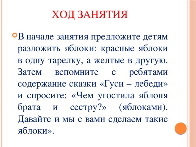 Ход занятия В начале занятия предложите детям разложить яблоки: красные яблоки в одну тарелку, а желтые в другую. Затем вспомните с ребятами содержание сказки «Гуси – лебеди» и спросите: «Чем угостила яблоня брата и сестру?» (яблоками). Давайте и мы с вами сделаем такие яблоки». 