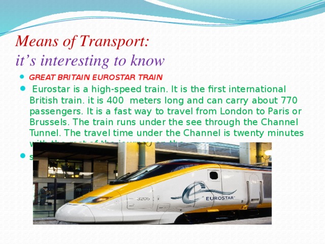 Means of Transport:  it’s interesting to know  GREAT BRITAIN EUROSTAR TRAIN   Eurostar is a high-speed train. It is the ﬁrst international British train. it is 400 meters long and can carry about 770 passengers. It is a fast way to travel from London to Paris or Brussels. The train runs under the see through the Channel Tunnel. The travel time under the Channel is twenty minutes with the rest of the journey on the surface. It otters oomtort. Just sit back and enjoy! 