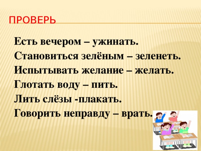 ПРОВЕРЬ Есть вечером – ужинать. Становиться зелёным – зеленеть. Испытывать желание – желать. Глотать воду – пить. Лить слёзы -плакать. Говорить неправду – врать. 