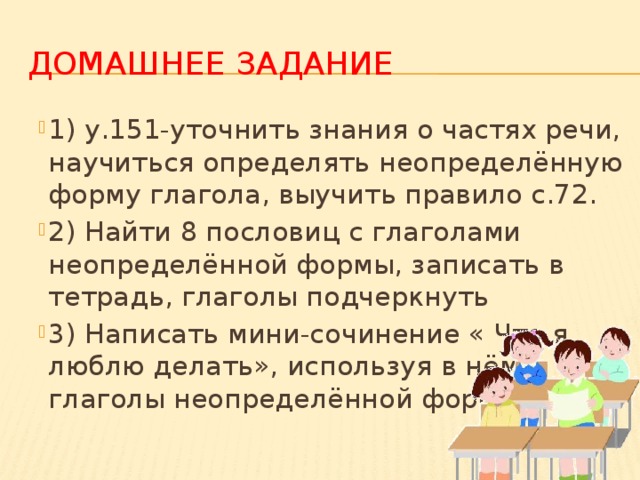 Домашнее задание 1) у.151-уточнить знания о частях речи, научиться определять неопределённую форму глагола, выучить правило с.72. 2) Найти 8 пословиц с глаголами неопределённой формы, записать в тетрадь, глаголы подчеркнуть 3) Написать мини-сочинение « Что я люблю делать», используя в нём глаголы неопределённой формы. 
