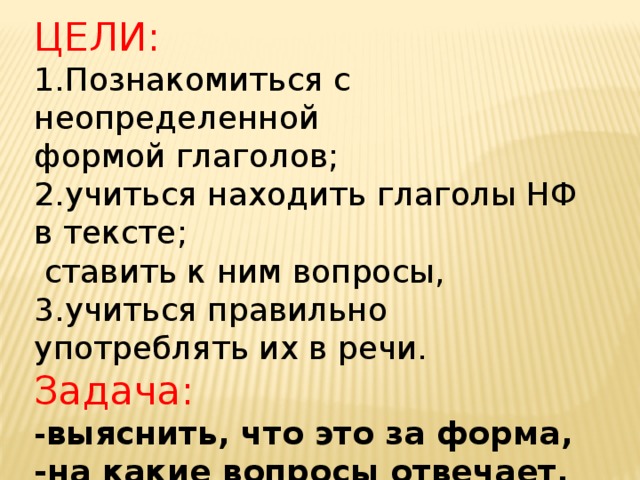 ЦЕЛИ: 1.Познакомиться с неопределенной формой глаголов; 2.учиться находить глаголы НФ в тексте;  ставить к ним вопросы, 3.учиться правильно употреблять их в речи. Задача: - выяснить, что это за форма, -на какие вопросы отвечает,  -как ее можно отличить от других глаголов. 