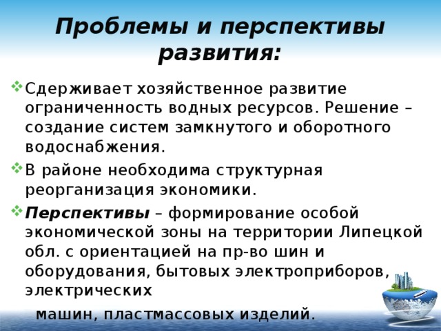 Проблемы и перспективы развития: Сдерживает хозяйственное развитие ограниченность водных ресурсов. Решение – создание систем замкнутого и оборотного водоснабжения. В районе необходима структурная реорганизация экономики. Перспективы – формирование особой экономической зоны на территории Липецкой обл. с ориентацией на пр-во шин и оборудования, бытовых электроприборов, электрических  машин, пластмассовых изделий. 