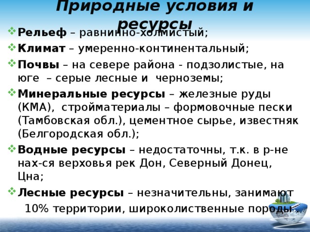 Природные условия и ресурсы Рельеф – равнинно-холмистый; Климат – умеренно-континентальный; Почвы – на севере района - подзолистые, на юге – серые лесные и черноземы; Минеральные ресурсы – железные руды (КМА), стройматериалы – формовочные пески (Тамбовская обл.), цементное сырье, известняк (Белгородская обл.); Водные ресурсы – недостаточны, т.к. в р-не нах-ся верховья рек Дон, Северный Донец, Цна; Лесные ресурсы – незначительны, занимают  10% территории, широколиственные породы . 