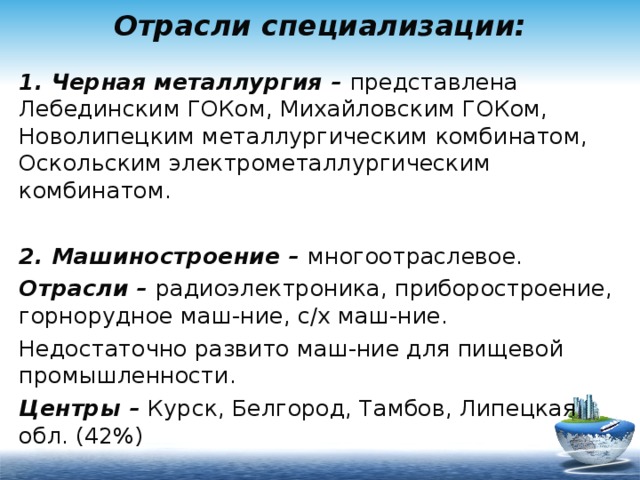 Отрасли специализации: 1. Черная металлургия – представлена Лебединским ГОКом, Михайловским ГОКом, Новолипецким металлургическим комбинатом, Оскольским электрометаллургическим комбинатом. 2. Машиностроение – многоотраслевое. Отрасли – радиоэлектроника, приборостроение, горнорудное маш-ние, с/х маш-ние. Недостаточно развито маш-ние для пищевой промышленности. Центры – Курск, Белгород, Тамбов, Липецкая обл. (42%) 