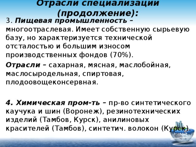 Отрасли специализации (продолжение): 3. Пищевая промышленность – многоотраслевая. Имеет собственную сырьевую базу, но характеризуется технической отсталостью и большим износом производственных фондов (70%). Отрасли – сахарная, мясная, маслобойная, маслосыродельная, спиртовая, плодоовощеконсервная.  4. Химическая пром-ть – пр-во синтетического каучука и шин (Воронеж), резинотехнических изделий (Тамбов, Курск), анилиновых красителей (Тамбов), синтетич. волокон (Курск). 