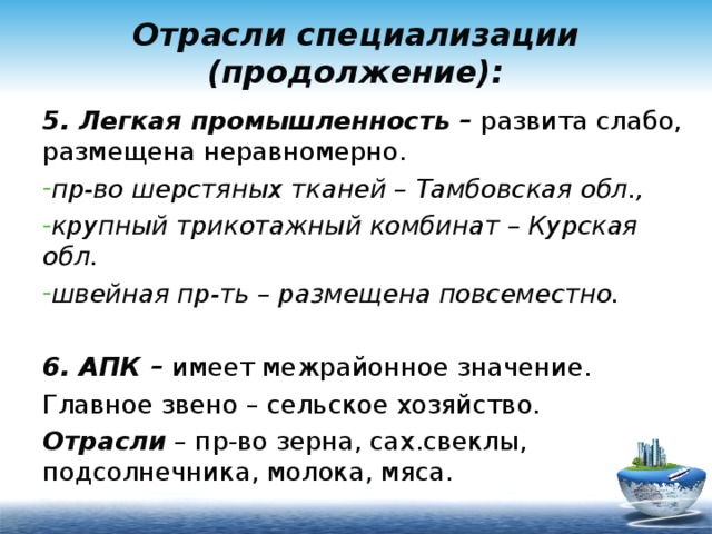 Отрасли специализации (продолжение): 5. Легкая промышленность – развита слабо, размещена неравномерно. пр-во шерстяных тканей – Тамбовская обл., крупный трикотажный комбинат – Курская обл. швейная пр-ть – размещена повсеместно.  6. АПК – имеет межрайонное значение. Главное звено – сельское хозяйство. Отрасли – пр-во зерна, сах.свеклы, подсолнечника, молока, мяса. 