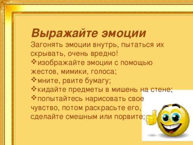 Выражайте эмоции Загонять эмоции внутрь, пытаться их скрывать, очень вредно! изображайте эмоции с помощью жестов, мимики, голоса; мните, рвите бумагу; кидайте предметы в мишень на стене; попытайтесь нарисовать свое чувство, потом раскрасьте его, сделайте смешным или порвите; 