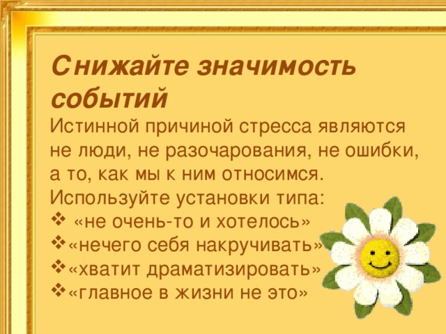 Снижайте значимость событий Истинной причиной стресса являются не люди, не разочарования, не ошибки, а то, как мы к ним относимся. Используйте установки типа:  «не очень-то и хотелось» «нечего себя накручивать» «хватит драматизировать» «главное в жизни не это» 