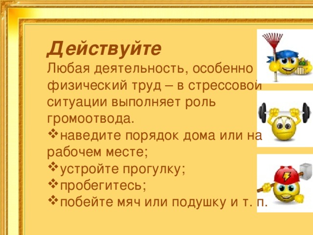 Действуйте  Любая деятельность, особенно физический труд – в стрессовой ситуации выполняет роль громоотвода. наведите порядок дома или на рабочем месте; устройте прогулку; пробегитесь; побейте мяч или подушку и т. п.   