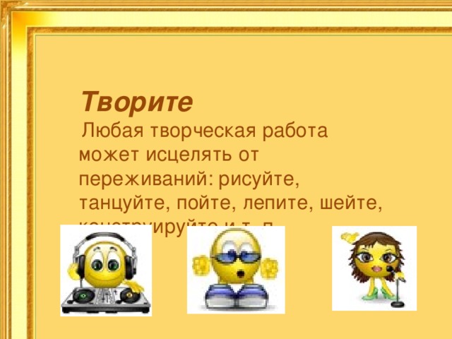 Творите  Любая творческая работа может исцелять от переживаний: рисуйте, танцуйте, пойте, лепите, шейте, конструируйте и т. п. 