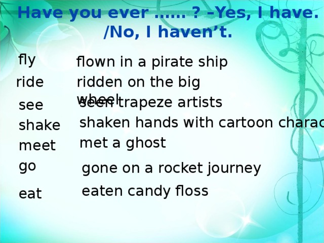 Have you ever …… ? –Yes, I have. /No, I haven’t. fly flown in a pirate ship ride ridden on the big wheel seen trapeze artists see shaken hands with cartoon characters shake met a ghost meet go gone on a rocket journey eaten candy floss eat 