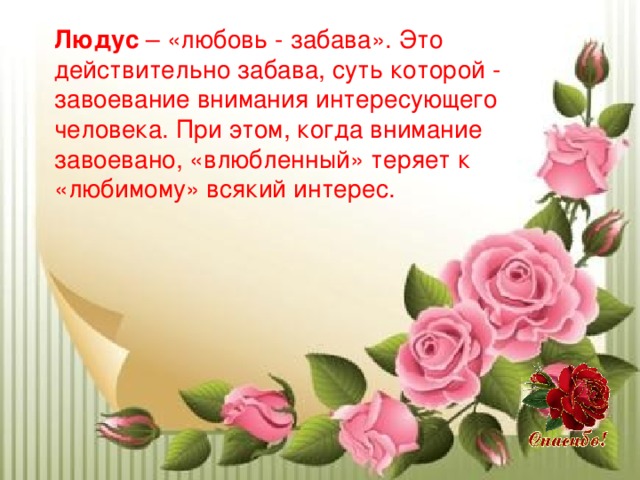Людус – «любовь - забава». Это действительно забава, суть которой - завоевание внимания интересующего человека. При этом, когда внимание завоевано, «влюбленный» теряет к «любимому» всякий интерес. 
