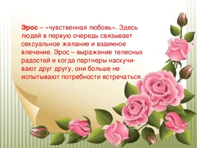  Эрос – «чувственная любовь». Здесь людей в первую очередь связывает сексуальное желание и взаимное влечение. Эрос – выражение телесных радостей и когда партнеры наскучи-вают друг другу, они больше не испытывают потребности встречаться.    
