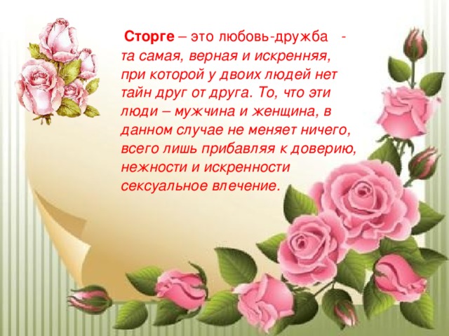  Сторге – это любовь-дружба - та самая, верная и искренняя, при которой у двоих людей нет тайн друг от друга. То, что эти люди – мужчина и женщина, в данном случае не меняет ничего, всего лишь прибавляя к доверию, нежности и искренности сексуальное влечение.  