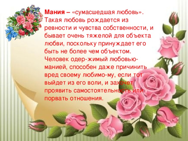 Мания – «сумасшедшая любовь». Такая любовь рождается из ревности и чувства собственности, и бывает очень тяжелой для объекта любви, поскольку принуждает его быть не более чем объектом. Человек одер-жимый любовью-манией, способен даже причинить вред своему любимо-му, если тот выйдет из его воли, и захочет проявить самостоятельность или порвать отношения. 