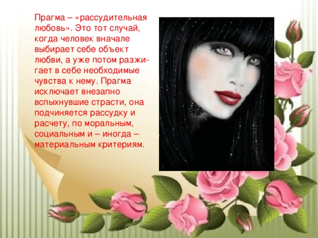 Прагма – «рассудительная любовь». Это тот случай, когда человек вначале выбирает себе объект любви, а уже потом разжи-гает в себе необходимые чувства к нему. Прагма исключает внезапно вспыхнувшие страсти, она подчиняется рассудку и расчету, по моральным, социальным и – иногда – материальным критериям. 