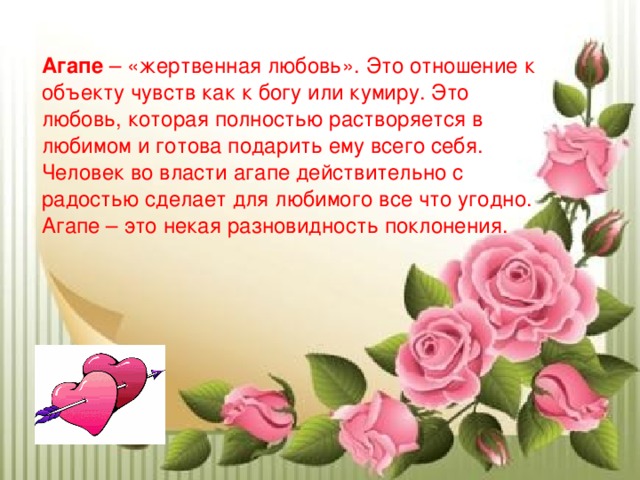 Агапе – «жертвенная любовь». Это отношение к объекту чувств как к богу или кумиру. Это любовь, которая полностью растворяется в любимом и готова подарить ему всего себя. Человек во власти агапе действительно с радостью сделает для любимого все что угодно. Агапе – это некая разновидность поклонения. 