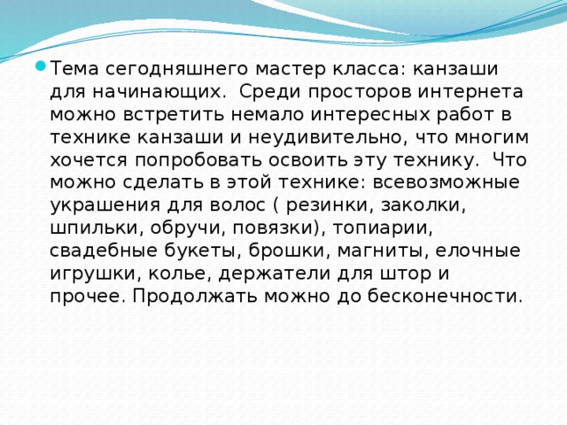 Тема сегодняшнего мастер класса: канзаши для начинающих.  Среди просторов интернета можно встретить немало интересных работ в технике канзаши и неудивительно, что многим хочется попробовать освоить эту технику.  Что можно сделать в этой технике: всевозможные украшения для волос ( резинки, заколки, шпильки, обручи, повязки), топиарии, свадебные букеты, брошки, магниты, елочные игрушки, колье, держатели для штор и прочее. Продолжать можно до бесконечности.    