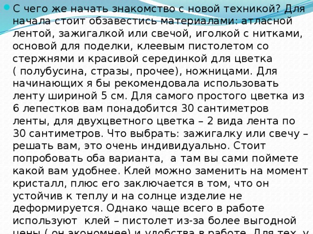 С чего же начать знакомство с новой техникой? Для начала стоит обзавестись материалами: атласной лентой, зажигалкой или свечой, иголкой с нитками, основой для поделки, клеевым пистолетом со стержнями и красивой серединкой для цветка ( полубусина, стразы, прочее), ножницами. Для начинающих я бы рекомендовала использовать ленту шириной 5 см. Для самого простого цветка из 6 лепестков вам понадобится 30 сантиметров ленты, для двухцветного цветка – 2 вида лента по 30 сантиметров. Что выбрать: зажигалку или свечу – решать вам, это очень индивидуально. Стоит попробовать оба варианта,  а там вы сами поймете какой вам удобнее. Клей можно заменить на момент кристалл, плюс его заключается в том, что он устойчив к теплу и на солнце изделие не деформируется. Однако чаще всего в работе используют клей – пистолет из-за более выгодной цены ( он экономнее) и удобства в работе. Для тех, у кого под рукой нет красивой серединки для цветка , можно сделать ее из бисера или обтянуть лентой пуговицу.    