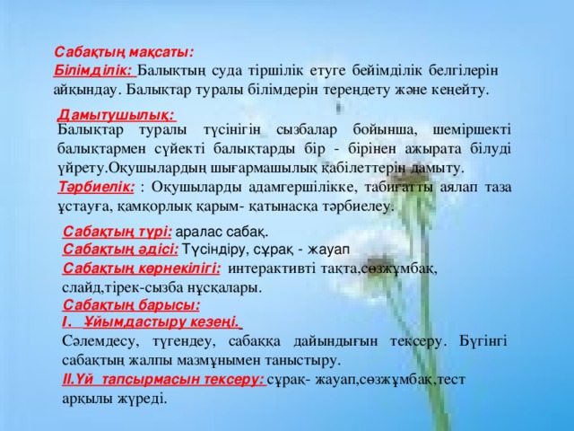 Сабақтың мақсаты: Білімділік: Балықтың суда тіршілік етуге бейімділік белгілерін айқындау. Балықтар туралы білімдерін тереңдету және кеңейту. Балықтар туралы түсінігін сызбалар бойынша, шеміршекті балықтармен сүйекті балықтарды бір - бірінен ажырата білуді үйрету.Оқушылардың шығармашылық қабілеттерін дамыту. Тәрбиелік:  : Оқушыларды адамгершілікке, табиғатты аялап таза ұстауға, қамқорлық қарым- қатынасқа тәрбиелеу. Дамытушылық:   Сабақтың түрі:  аралас сабақ. Сабақтың әдісі:  Түсіндіру, сұрақ - жауап Сабақтың көрнекілігі:  интерактивті тақта,сөзжұмбақ, слайд , тірек-сызба нұсқалары . Сабақтың барысы: І . Ұйымдастыру кезеңі.  Сәлемдесу, түгендеу, сабаққа дайындығын тексеру. Бүгінгі сабақтың жалпы мазмұнымен таныстыру. II. Үй тапсырмасын тексеру: сұрақ - жауап,сөзжұмбақ,тест арқылы жүреді. 