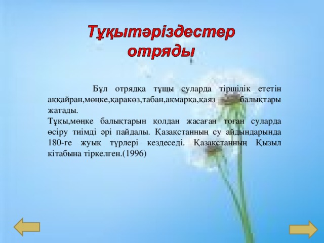  Бұл отрядқа тұщы суларда тіршілік ететін аққайран,мөңке,қаракөз,табан,ақмарқа,қаяз балықтары жатады. Тұқы,мөңке балықтарын қолдан жасаған тоған суларда өсіру тиімді әрі пайдалы. Қазақстанның су айдындарында 180-ге жуық түрлері кездеседі. Қазақстанның Қызыл кітабына тіркелген.(1996) 