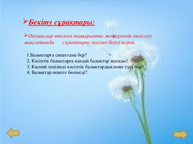 Бекіту сұрақтары: Оқушылар өтілген тақырыпты меңгергенін тексеру мақсатында сұрақтарға жауап беруі керек.  1 . Балықтарға сипаттама бер?  2. Кәсіптік балықтарға қандай балықтар жатады?  3. Каспий теңізінде кәсіптік балықтардың неше түрі бар?  4 . Балықтар нешеге бөлінеді?   