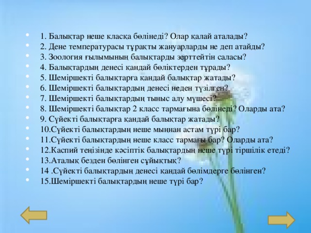 1. Балықтар неше класқа бөлінеді? Олар қалай аталады? 2. Дене температурасы тұрақты жануарларды не деп атайды? 3. Зоология ғылымының балықтарды зерттейтін саласы? 4. Балықтардың денесі қандай бөліктерден тұрады? 5. Шеміршекті балықтарға қандай балықтар жатады? 6. Шеміршекті балықтардың денесі неден түзілген? 7. Шеміршекті балықтардың тыныс алу мүшесі? 8. Шем іршекті балықтар 2 класс тармағына бөлінеді? Оларды ата? 9 . Сүйекті балықтарға қандай балықтар жатады? 10 .Сүйекті балықтардың неше мыңнан астам түрі бар? 11 .Сүйекті балықтардың неше класс тармағы бар? Оларды ата? 12 .Каспий теңізінде кәсіптік балықтардың неше түрі тіршілік етеді? 13 .Аталық безден бөлінген сұйықтық? 14 .Сүйекті балықтардың денесі қандай бөлімдерге бөлінген? 15 .Шеміршекті балықтардың неше түрі бар? 