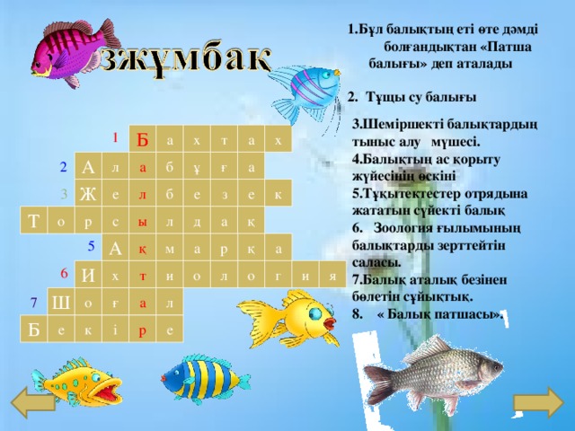 1.Бұл балықтың еті өте дәмді болғандықтан «Патша балы ғы » деп аталады 2. Тұщы су балығы Шеміршекті балықтардың тыныс алу  мүшесі. Балықтың ас қорыту жүйесінің өскіні Тұқытектестер отрядына жататын сүйекті балық 6. Зоология ғылымының балықтарды зерттейтін саласы. Балық аталық безінен бөлетін сұйықтық. 8.  « Балық патшасы » . а т а х х Б 1 а ғ б А а л ұ 2 л б Ж е е з к е 3 а Т ы л д қ с р о 5 м а р қ а А қ 6 И и о т х г я о л и а ғ Ш л о 7 е к Б р е і 