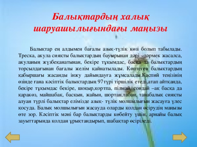 Балы қтардың халық шаруашылығындағы маңызы  Балықтар ең алдымен бағалы азық -түлік көзі болып табылады. Треска, акула сияқты балықтардың бауырынан дәрі – дәрмек жасалса, акуланың жүзбеқанатынан, бекіре тұқымдас, басқа да балықтардың торсылдағынан бағалы желім қайнатылады. Көптеген балықтардың қабыршағы жасанды інжу дайындауға жұмсалады.Каспий теңізінің өзінде ғана кәсіптік балықтардың 97 түрі тіршілік етеді,атап айтқанда, бекіре тұқымдас бекіре, шоқыр,қортпа, пілмай, сондай – ақ басқа да қаракөз, майшабақ, басқын, жайын, шортан,табан, танабалық сияқты алуан түрлі балықтар елімізде азық - түлік молшылығын жасауға үлес қосуда. Балық молшылығын жасауда оларды қолдан өсірудің маңызы өте зор. Кәсіптік мәні бар балықтарды көбейту үшін, арнайы балық зауыттарында қолдан ұрықтандырып, шабақтар өсіріледі. 