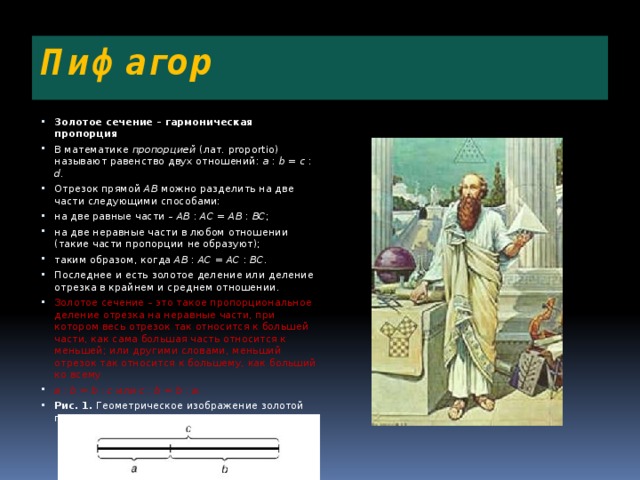 Пифагор Золотое сечение – гармоническая пропорция В математике пропорцией (лат. proportio) называют равенство двух отношений: a : b = c : d . Отрезок прямой АВ можно разделить на две части следующими способами: на две равные части – АВ : АС = АВ : ВС ; на две неравные части в любом отношении (такие части пропорции не образуют); таким образом, когда АВ : АС = АС : ВС . Последнее и есть золотое деление или деление отрезка в крайнем и среднем отношении. Золотое сечение – это такое пропорциональное деление отрезка на неравные части, при котором весь отрезок так относится к большей части, как сама большая часть относится к меньшей; или другими словами, меньший отрезок так относится к большему, как больший ко всему a : b = b : c или с : b = b : а . Рис. 1. Геометрическое изображение золотой пропорции 