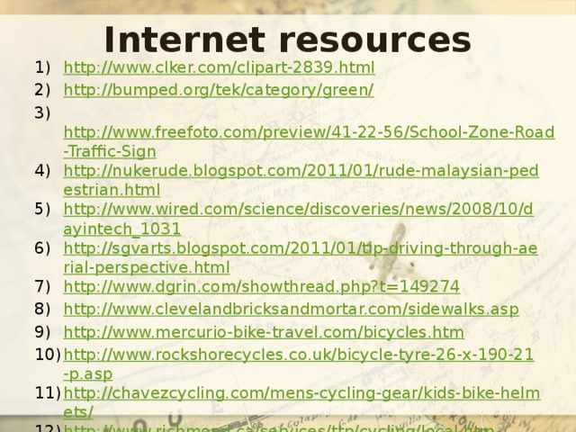 Internet resources http://www.clker.com/clipart-2839.html http://bumped.org/tek/category/green/  http://www.freefoto.com/preview/41-22-56/School-Zone-Road-Traffic-Sign http://nukerude.blogspot.com/2011/01/rude-malaysian-pedestrian.html http://www.wired.com/science/discoveries/news/2008/10/dayintech_1031 http://sgvarts.blogspot.com/2011/01/tip-driving-through-aerial-perspective.html http://www.dgrin.com/showthread.php?t=149274 http://www.clevelandbricksandmortar.com/sidewalks.asp http://www.mercurio-bike-travel.com/bicycles.htm http://www.rockshorecycles.co.uk/bicycle-tyre-26-x-190-21-p.asp http://chavezcycling.com/mens-cycling-gear/kids-bike-helmets/ http://www.richmond.ca/services/ttp/cycling/local.htm 