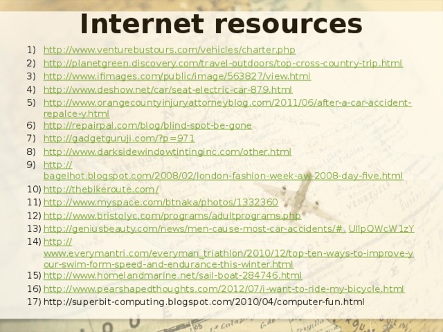 Internet resources http://www.venturebustours.com/vehicles/charter.php http://planetgreen.discovery.com/travel-outdoors/top-cross-country-trip.html http://www.ifimages.com/public/image/563827/view.html http://www.deshow.net/car/seat-electric-car-879.html http://www.orangecountyinjuryattorneyblog.com/2011/06/after-a-car-accident-repalce-y.html http://repairpal.com/blog/blind-spot-be-gone http://gadgetguruji.com/?p=971 http://www.darksidewindowtintinginc.com/other.html http:// bagelhot.blogspot.com/2008/02/london-fashion-week-aw-2008-day-five.html http://thebikeroute.com / http:// www.myspace.com/btnaka/photos/1332360 http:// www.bristolyc.com/programs/adultprograms.php http://geniusbeauty.com/news/men-cause-most-car-accidents/#. UIlpQWcW1zY http:// www.everymantri.com/everyman_triathlon/2010/12/top-ten-ways-to-improve-your-swim-form-speed-and-endurance-this-winter.html http:// www.homelandmarine.net/sail-boat-284746.html http:// www.pearshapedthoughts.com/2012/07/i-want-to-ride-my-bicycle.html http://superbit-computing.blogspot.com/2010/04/computer-fun.html 