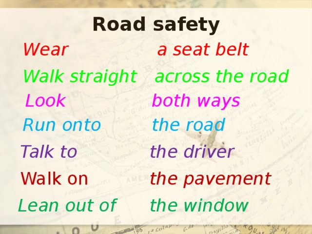 Road safety Wear a seat belt Walk straight across the road Look both ways Run onto the road Talk to the driver Walk on the pavement Lean out of the window 