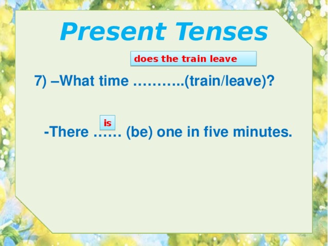 Present Tenses does the train leave 7) –What time ………..(train/leave)? is -There …… (be) one in five minutes. 