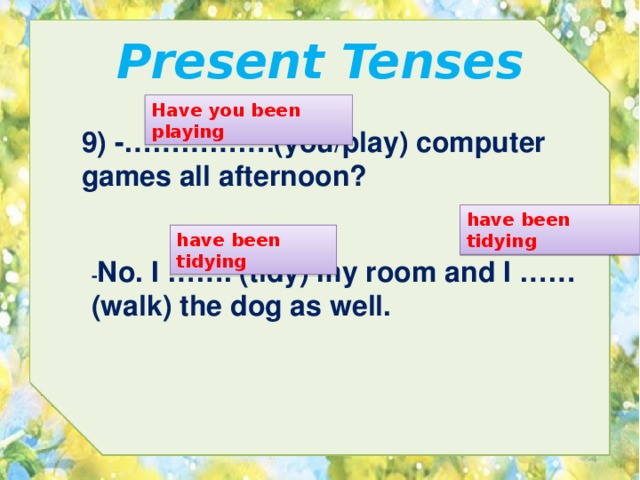 Present Tenses Have you been playing 9) -…………….(you/play) computer games all afternoon? have been tidying have been tidying - No. I ……. (tidy) my room and I …… (walk) the dog as well. 