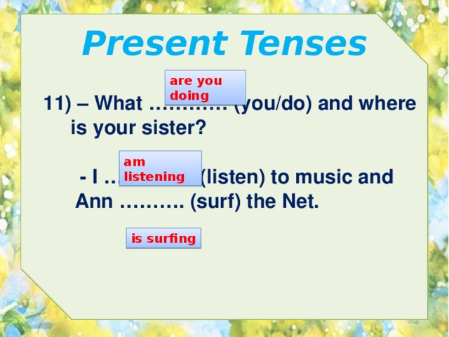 Present Tenses are you doing 11) – What ………… (you/do) and where  is your sister? am listening  - I ………….. (listen) to music and Ann ………. (surf) the Net. is surfing 