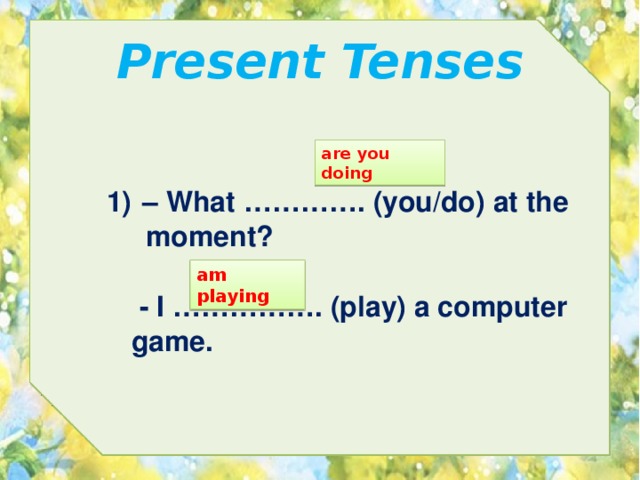Present Tenses are you doing – What …………. (you/do) at the  moment? am playing  - I ……………. (play) a computer game. 