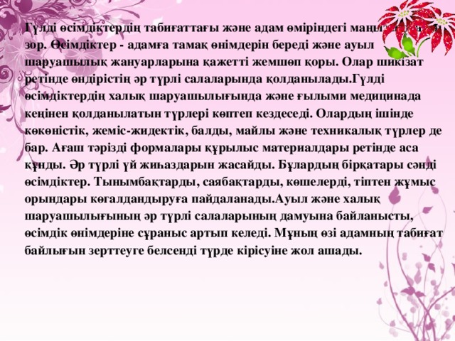Гүлді өсімдіктердің табиғаттағы және адам өміріндегі маңызы орасан зор. Өсімдіктер - адамға тамақ өнімдерін береді және ауыл шаруашылық жануарларына қажетті жемшөп қоры. Олар шикізат ретінде өндірістің әр түрлі салаларында қолданылады.Гүлді өсімдіктердің халық шаруашылығында және ғылыми медицинада кеңінен қолданылатын түрлері көптеп кездеседі. Олардың ішінде көкөністік, жеміс-жидектік, балды, майлы және техникалық түрлер де бар. Ағаш тәрізді формалары құрылыс материалдары ретінде аса құнды. Әр түрлі үй жиһаздарын жасайды. Бұлардың бірқатары сәнді өсімдіктер. Тынымбақтарды, саябақтарды, көшелерді, тіптен жұмыс орындары көгалдандыруға пайдаланады.Ауыл және халық шаруашылығының әр түрлі салаларының дамуына байланысты, өсімдік өнімдеріне сұраныс артып келеді. Мұның өзі адамның табиғат байлығын зерттеуге белсенді түрде кірісуіне жол ашады. 