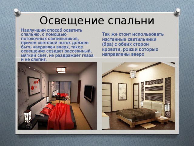 Освещение спальни Наилучший способ осветить спальню, с помощью потолочных светильников, причем световой поток должен быть направлен вверх, такое освещение создает рассеянный, мягкий свет, не раздражает глаза и не слепит. Так же стоит использовать настенные светильники (бра) с обеих сторон кровати, рожки которых направлены вверх 