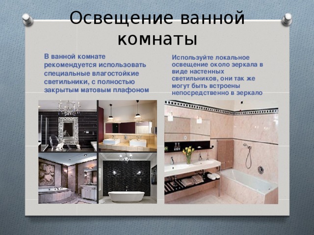 Освещение ванной комнаты В ванной комнате рекомендуется использовать специальные влагостойкие светильники, с полностью закрытым матовым плафоном Используйте локальное освещение около зеркала в виде настенных светильников, они так же могут быть встроены непосредственно в зеркало 