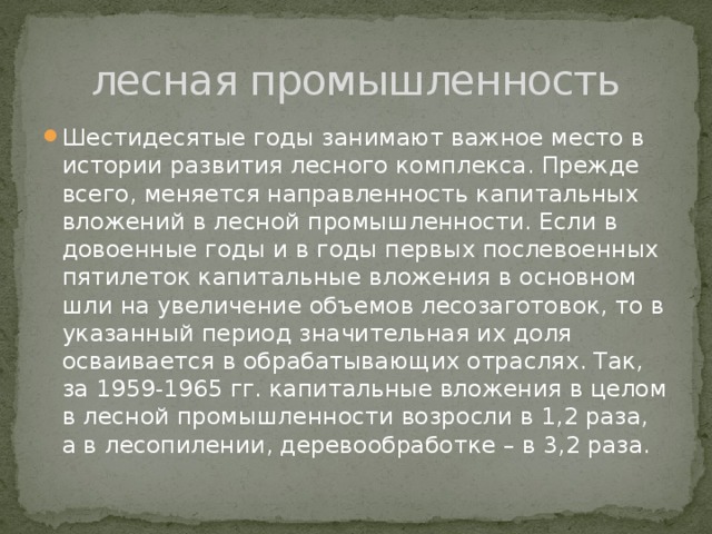 лесная промышленность Шестидесятые годы занимают важное место в истории развития лесного комплекса. Прежде всего, меняется направленность капитальных вложений в лесной промышленности. Если в довоенные годы и в годы первых послевоенных пятилеток капитальные вложения в основном шли на увеличение объемов лесозаготовок, то в указанный период значительная их доля осваивается в обрабатывающих отраслях. Так, за 1959-1965 гг. капитальные вложения в целом в лесной промышленности возросли в 1,2 раза, а в лесопилении, деревообработке – в 3,2 раза. 