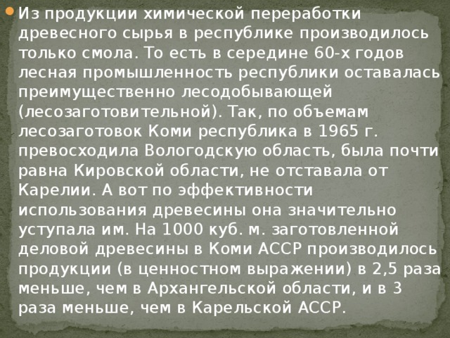 Из продукции химической переработки древесного сырья в республике производилось только смола. То есть в середине 60-х годов лесная промышленность республики оставалась преимущественно лесодобывающей (лесозаготовительной). Так, по объемам лесозаготовок Коми республика в 1965 г. превосходила Вологодскую область, была почти равна Кировской области, не отставала от Карелии. А вот по эффективности использования древесины она значительно уступала им. На 1000 куб. м. заготовленной деловой древесины в Коми АССР производилось продукции (в ценностном выражении) в 2,5 раза меньше, чем в Архангельской области, и в 3 раза меньше, чем в Карельской АССР. 