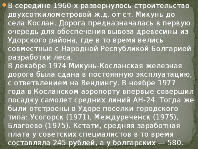 В середине 1960-х развернулось строительство двухсоткилометровой ж.д. от ст. Микунь до села Кослан. Дорога предназначалась в первую очередь для обеспечения вывоза древесины из Удорского района, где в то время велись совместные с Народной Республикой Болгарией разработки леса.   В декабре 1974 Микунь-Косланская железная дорога была сдана в постоянную эксплуатацию, с ответвлением на Вендингу. В ноябре 1977 года в Косланском аэропорту впервые совершил посадку самолет средних линий АН-24. Тогда же были отстроены в Удоре поселки городского типа: Усогорск (1971), Междуреченск (1975), Благоево (1975). Кстати, средняя заработная плата у советских специалистов в то время составляла 245 рублей, а у болгарских — 580. 